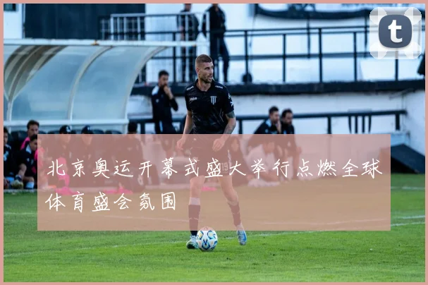 北京奥运开幕式盛大举行点燃全球体育盛会氛围