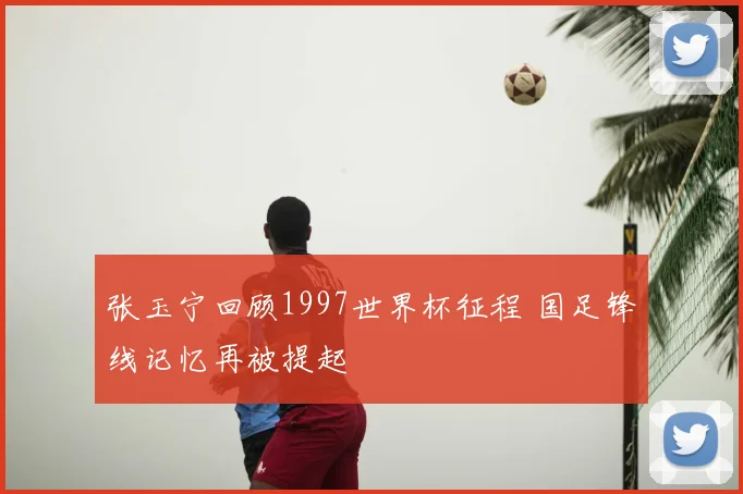 张玉宁回顾1997世界杯征程 国足锋线记忆再被提起