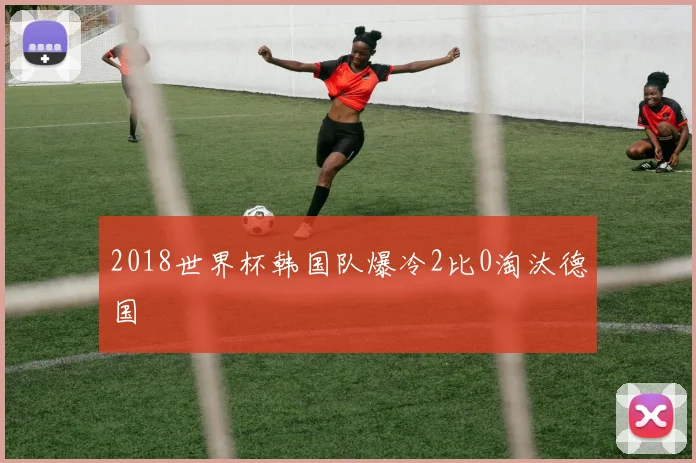 2018世界杯韩国队爆冷2比0淘汰德国