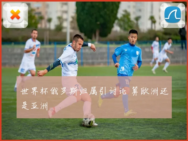 世界杯俄罗斯归属引讨论 算欧洲还是亚洲